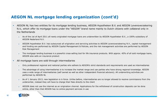 32 
AEGON NL mortgage lending organization (cont’d) 
 AEGON NL has two entities for its mortgage lending business, AEGON Hypotheken B.V. and AEGON Levensverzekering 
N.V., which offer its mortgage loans under the “AEGON” brand name mainly to Dutch citizens with collateral only in 
the Netherlands 
► As of the 1st of April 2011 all newly originated mortgage loans are underwritten by AEGON Hypotheken B.V., a 100% subsidiary of 
AEGON Nederland N.V. 
► AEGON Hypotheken B.V. has outsourced all origination and servicing activities to AEGON Levensverzekering N.V., capital management 
and funding are performed by AEGON Capital Management & Policies, and the risk management activities are performed by AEGON 
Risk Management 
► The mortgage lending business is a powerful cross-selling tool for life insurance products. With approx. 40% of all sold mortgage loans, 
AEGON also sells an insurance product 
 All mortgage loans are sold through intermediaries 
► Only professional regional and national parties who adhere to AEGON’s strict standards and requirements are used as intermediaries 
► The advantage of using intermediaries is to increase the market range and use parties who have strong regional knowledge. AEGON 
uses a wide range of intermediaries (self owned as well as other independent financial advisors). All underwriting activities are 
performed by AEGON NL 
► As of 1 January 2013, new legislation is in force. Unlike before, intermediaries are no longer allowed to receive commissions from the 
underwriter, instead they will have to charge their fees directly to the client 
► AEGON does not use the internet as an origination channel. Applications for the withdrawal of construction deposits can be done 
online, other than that AEGON has no online payment services in use 
 
