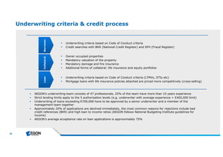 36 
Underwriting criteria & credit process 
 Underwriting criteria based on Code of Conduct criteria 
 Credit searches with BKR (National Credit Register) and SFH (Fraud Register) 
 Owner occupied properties 
 Mandatory valuation of the property 
 Mandatory damage and fire insurance 
 Additional forms of collateral: life insurance and equity portfolios 
 Underwriting criteria based on Code of Conduct criteria (LTMVs, DTIs etc) 
 Mortgage loans with life insurance policies attached are priced more competitively (cross-selling) 
Loan Collateral Borrower 
 AEGON’s underwriting team consists of 47 professionals. 25% of the team have more than 10 years experience 
 Strict lending limits apply to the 5 authorisation levels (e.g. underwriter with average experience = €400,000 limit) 
 Underwriting of loans exceeding €700,000 have to be approved by a senior underwriter and a member of the 
management team together 
 Approximately 20% of applications are declined immediately, the most common reasons for rejections include bad 
credit references (BKR) and high loan to income ratios (AEGON follows National Budgeting Institute guidelines for 
income) 
 AEGON’s average acceptance rate on loan applications is approximately 75% 
 