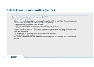 38 
Detailed income underwriting (cont’d) 
Overview of the national credit register (“BKR”) 
Source: BKR as of November 2012 
 BKR is a non-profit organization which was founded in 1965 by the Dutch finance industry to 
administer the Central Credit Information System (“CKI”) 
► CKI stores data on loans and credit facilities 
► BKR informs affiliated organizations on the credit history of consumers 
► All of the major Dutch mortgage loan lenders are registered 
 Lenders can obtain data on a consumer’s credit history from BKR, including details on credit 
cards and auto loans 
 CKI stores data on negative payment events and bankruptcies 
► Records remain in the database for 5 years 
 BKR shares credit histories with the national credit registers of Germany, Italy, Belgium and 
Austria 
 