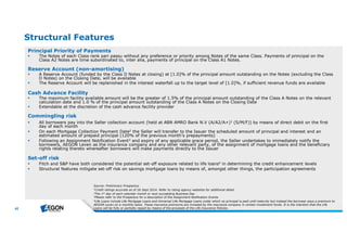 42 
Structural Features 
Principal Priority of Payments 
 The Notes of each Class rank pari passu without any preference or priority among Notes of the same Class. Payments of principal on the 
Class A2 Notes are time subordinated to, inter alia, payments of principal on the Class A1 Notes. 
Reserve Account (non-amortising) 
 A Reserve Account (funded by the Class D Notes at closing) at [1.0]% of the principal amount outstanding on the Notes (excluding the Class 
D Notes) on the Closing Date, will be available 
 The Reserve Account will be replenished in the interest waterfall up to the target level of [1.0]%, if sufficient revenue funds are available 
Cash Advance Facility 
 The maximum facility available amount will be the greater of 1.5% of the principal amount outstanding of the Class A Notes on the relevant 
calculation date and 1.0 % of the principal amount outstanding of the Class A Notes on the Closing Date 
 Extendable at the discretion of the cash advance facility provider 
Commingling risk 
 All borrowers pay into the Seller collection account (held at ABN AMRO Bank N.V (A/A2/A+)1 (S/M/F)) by means of direct debit on the first 
day of each month 
 On each Mortgage Collection Payment Date2 the Seller will transfer to the Issuer the scheduled amount of principal and interest and an 
estimated amount of prepaid principal (120% of the previous month’s prepayments) 
 Following an Assignment Notification Event3 and expiry of any applicable grace period, the Seller undertakes to immediately notify the 
borrowers, AEGON Leven as the insurance company and any other relevant party, of the assignment of mortgage loans and the beneficiary 
rights relating thereto whereafter borrowers will make payments directly to the Issuer 
Set-off risk 
 Fitch and S&P have both considered the potential set-off exposure related to life loans4 in determining the credit enhancement levels 
 Structural features mitigate set-off risk on savings mortgage loans by means of, amongst other things, the participation agreements 
Source : Pre lim inary Prospe ctus 
1Cre ditratingsaccurate asof 26 Se pt2014. Re fe rto rating age ncy we b site sfor additionalde tail. 
2Th e 1st day of e ach cale ndarm onth or ne xtsucce e ding Busine ssDay 
3Ple ase re fe rto th e Prospe ctusfor a de scription of th e Assignm e ntNotification Eve nts 
4Life Loansinclude Life Mortgage Loansand Unive rsalLife Mortgage Loansunde rwh ich no principalispaid untilm aturity b utinste ad th e b orrowe r paysa pre m ium to 
AEGON Le ve n on a m onth ly b asis. Th e se insurance pre m ium sare inve ste d b y th e insurance com pany in ce rtain inve stm e ntfunds. Itisth e inte ntion th atth e Life 
Loanswillb e fully orpartially re paid b y m e ansof th e proce e dsof th e Life Insurance Policie s. 
 