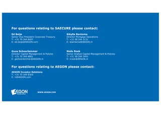 For questions relating to SAECURE please contact: 
Ed Beije Sibylla Bantema 
Senior Vice President Corporate Treasury Director Mortgage Operations 
T: +31 70 344 8407 T: +31 58 244 3131 
E: ed.beije@AEGON.com E: sbantema@AEGON.nl 
Guus Schoorlemmer Niels Roek 
Director Capital Management & Policies Senior Analyst Capital Management & Policies 
T: +31 70 344 8891 T: +31 58 244 3491 
E: gschoorlemmer@AEGON.nl E: nroek@AEGON.nl 
For questions relating to AEGON please contact: 
AEGON Investor Relations 
T: +31 70 344 8305 
E: ir@AEGON.com 
WWW.AEGON.COM 
 