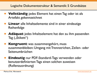 Logische Dokumentstruktur & Semantik: 5 Grundsätze 
• Vollständig: jedes Element hat einen Tag oder ist als 
Artefakt gekennzeichnet 
• Linear: alle Inhaltselemente sind in einer eindeutige 
Reihenfolge 
• Adäquat: jedes Inhaltselement hat den zu ihm passenden 
Tag („Etikett“) 
• Kongruent: was zusammengehört, muss 
zusammenbleiben: Umgang mit Trennstrichen, Zeilen- oder 
Seitenumbrüchen 
• Eindeutig: nur PDF-Standard-Tags verwenden oder 
benutzerdefinierten Tags einen solchen zuweisen 
(Rollenzuordnung) 
Markus Erle, Wertewerk www.wertewerk.de 
 