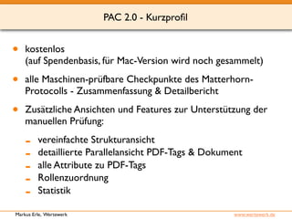 • kostenlos 
PAC 2.0 - Kurzprofil 
(auf Spendenbasis, für Mac-Version wird noch gesammelt) 
• alle Maschinen-prüfbare Checkpunkte des Matterhorn- 
Protocolls - Zusammenfassung & Detailbericht 
• Zusätzliche Ansichten und Features zur Unterstützung der 
manuellen Prüfung: 
- vereinfachte Strukturansicht 
- detaillierte Parallelansicht PDF-Tags & Dokument 
- alle Attribute zu PDF-Tags 
- Rollenzuordnung 
- Statistik 
Markus Erle, Wertewerk www.wertewerk.de 
 