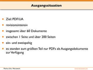 Ausgangssituation 
• Ziel: PDF/UA 
• revisionsintensiv 
• insgesamt über 60 Dokumente 
• zwischen 1 Seite und über 200 Seiten 
• ein- und zweispaltig 
• es standen zum größten Teil nur PDFs als Ausgangsdokumente 
zur Verfügung 
Markus Erle, Wertewerk www.wertewerk.de 
 