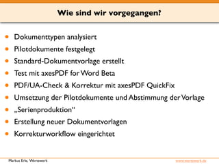 Wie sind wir vorgegangen? 
• Dokumenttypen analysiert 
• Pilotdokumente festgelegt 
• Standard-Dokumentvorlage erstellt 
• Test mit axesPDF for Word Beta 
• PDF/UA-Check & Korrektur mit axesPDF QuickFix 
• Umsetzung der Pilotdokumente und Abstimmung der Vorlage 
• „Serienproduktion“ 
• Erstellung neuer Dokumentvorlagen 
• Korrekturworkflow eingerichtet 
Markus Erle, Wertewerk www.wertewerk.de 
 