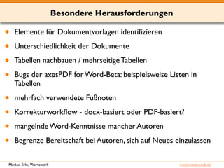 Besondere Herausforderungen 
• Elemente für Dokumentvorlagen identifizieren 
• Unterschiedlichkeit der Dokumente 
• Tabellen nachbauen / mehrseitige Tabellen 
• Bugs der axesPDF for Word-Beta: beispielsweise Listen in 
Tabellen 
• mehrfach verwendete Fußnoten 
• Korrekturworkflow - docx-basiert oder PDF-basiert? 
• mangelnde Word-Kenntnisse mancher Autoren 
• Begrenze Bereitschaft bei Autoren, sich auf Neues einzulassen 
Markus Erle, Wertewerk www.wertewerk.de 
 
