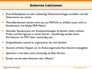 Gelernte Lektionen 
• Erste Arbeitsphase ist sehr aufwändig: Dokumentvorlagen erstellen und alle 
Dokumente neu setzen 
• Word-Bordmittel reichen nicht aus, um PDF/UA zu erfüllen (auch nicht in 
Kombination mit Adobe PDF-Maker) 
• Aktueller Kompromiss mit Zusatzwerkzeugen ist bereits relativ schlank: 
Prüfen und Korrigieren in einem Schritt - mittelfristig werden keine 
Korrekturen am PDF mehr notwendig sein 
• Originaldateien zentral zu organisieren hat sich bewährt 
• Autoren erhalten Kopien um im Änderungsmodus Korrekturen einzugeben 
• Speichern in Acrobat noch notwendig, da Beta-Version 
• Einsatz von Acrobat-Aktionen sehr hilfreich 
Markus Erle, Wertewerk www.wertewerk.de 
 