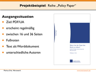 Projektbeispiel: Reihe „Policy Paper“ 
Ausgangssituation 
• Ziel: PDF/UA 
• erscheint regelmäßig 
• zwischen 16 und 36 Seiten 
• Fußnoten 
• Text als Worddokument 
• unterschiedliche Autoren 
Markus Erle, Wertewerk www.wertewerk.de 
 