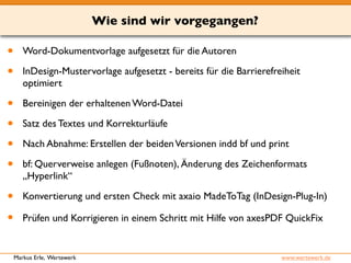 Wie sind wir vorgegangen? 
• Word-Dokumentvorlage aufgesetzt für die Autoren 
• InDesign-Mustervorlage aufgesetzt - bereits für die Barrierefreiheit 
optimiert 
• Bereinigen der erhaltenen Word-Datei 
• Satz des Textes und Korrekturläufe 
• Nach Abnahme: Erstellen der beiden Versionen indd bf und print 
• bf: Querverweise anlegen (Fußnoten), Änderung des Zeichenformats 
„Hyperlink“ 
• Konvertierung und ersten Check mit axaio MadeToTag (InDesign-Plug-In) 
• Prüfen und Korrigieren in einem Schritt mit Hilfe von axesPDF QuickFix 
Markus Erle, Wertewerk www.wertewerk.de 
 
