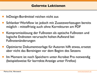 Gelernte Lektionen 
• InDesign-Bordmittel reichen nicht aus 
• Schlanker Workflow ist jedoch mit Zusatzwerkzeugen bereits 
möglich - mittelfristig auch ohne Korrekturen am PDF 
• Kompromisslösung der Fußnoten als optische Fußnoten und 
logische Endnoten verursacht hohen Aufwand bei 
Fußnotenänderungen 
• Optimierte Dokumentvorlage für Autoren hilft etwas, ersetzt 
aber nicht das Bereinigen vor dem Beginn des Setzens 
• Im Moment ist noch Speichern unter Acrobat Pro notwendig 
(beispielsweise für korrekte Anzeige unter Firefox) 
Markus Erle, Wertewerk www.wertewerk.de 
 
