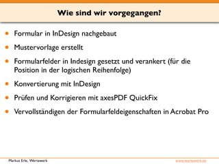 Wie sind wir vorgegangen? 
• Formular in InDesign nachgebaut 
• Mustervorlage erstellt 
• Formularfelder in Indesign gesetzt und verankert (für die 
Position in der logischen Reihenfolge) 
• Konvertierung mit InDesign 
• Prüfen und Korrigieren mit axesPDF QuickFix 
• Vervollständigen der Formularfeldeigenschaften in Acrobat Pro 
Markus Erle, Wertewerk www.wertewerk.de 
 