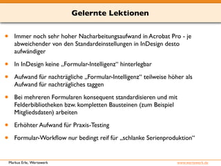 Gelernte Lektionen 
• Immer noch sehr hoher Nacharbeitungsaufwand in Acrobat Pro - je 
abweichender von den Standardeinstellungen in InDesign desto 
aufwändiger 
• In InDesign keine „Formular-Intelligenz“ hinterlegbar 
• Aufwand für nachträgliche „Formular-Intelligenz“ teilweise höher als 
Aufwand für nachträgliches taggen 
• Bei mehreren Formularen konsequent standardisieren und mit 
Felderbibliotheken bzw. kompletten Bausteinen (zum Beispiel 
Mitgliedsdaten) arbeiten 
• Erhöhter Aufwand für Praxis-Testing 
• Formular-Workflow nur bedingt reif für „schlanke Serienproduktion“ 
Markus Erle, Wertewerk www.wertewerk.de 
 