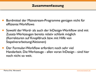 Zusammenfassung 
• Bordmittel der Mainstream-Programme genügen nicht für 
effiziente Workflows 
• Sowohl der Word- als auch der InDesign-Workflow sind mit 
Zusatz-Werkzeugen bereits relativ schlank möglich 
(Korrekturen auf Knopfdruck bzw. mit Hilfe von 
Stapelverarbeitung/Aktionen) 
• Der Formular-Workflow erfordert noch sehr viel 
Handarbeit. Die Werkzeuge - allen voran InDesign - sind hier 
noch nicht so weit. 
Markus Erle, Wertewerk www.wertewerk.de 
 