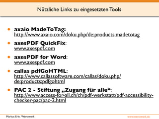 Nützliche Links zu eingesetzten Tools 
• axaio MadeToTag: 
http://www.axaio.com/doku.php/de:products:madetotag 
• axesPDF QuickFix: 
www.axespdf.com 
• axesPDF for Word: 
www.axespdf.com 
• callas pdfGoHTML: 
http://www.callassoftware.com/callas/doku.php/ 
de:products:pdfgohtml 
• PAC 2 - Stiftung „Zugang für alle“: 
http://www.access-for-all.ch/ch/pdf-werkstatt/pdf-accessibility-checker- 
pac/pac-2.html 
Markus Erle, Wertewerk www.wertewerk.de 
 