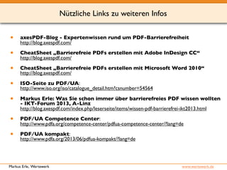 Nützliche Links zu weiteren Infos 
• axesPDF-Blog - Expertenwissen rund um PDF-Barrierefreiheit 
http://blog.axespdf.com/ 
• CheatSheet „Barrierefreie PDFs erstellen mit Adobe InDesign CC“ 
http://blog.axespdf.com/ 
• CheatSheet „Barrierefreie PDFs erstellen mit Microsoft Word 2010“ 
http://blog.axespdf.com/ 
• ISO-Seite zu PDF/UA: 
http://www.iso.org/iso/catalogue_detail.htm?csnumber=54564 
• Markus Erle: Was Sie schon immer über barrierefreies PDF wissen wollten 
- IKT-Forum 2013, A-Linz 
http://blog.axespdf.com/index.php/leserseite/items/wissen-pdf-barrierefrei-ikt2013.html 
• PDF/UA Competence Center: 
http://www.pdfa.org/competence-center/pdfua-competence-center/?lang=de 
• PDF/UA kompakt: 
http://www.pdfa.org/2013/06/pdfua-kompakt/?lang=de 
Markus Erle, Wertewerk www.wertewerk.de 
 