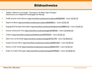 Bildnachweise 
• Titelfoto: Welcome to the Jungle! - Hommage an die Walter Tigers Tübingen! 
Glückwunsch zum erfolgreichen Kampf gegen den Abstieg! 
• Giraffe zwischen hohen Bäumen: https://www.flickr.com/photos/turcophotos/8258287609/ - Lizenz: CC BY 2.0 
• Gepard mit Beute: https://www.flickr.com/photos/turcophotos/8258298511/ - Lizenz: CC BY 2.0 
• Eingangsschild Serengeti Nationalpark: http://www.flickr.com/photos/davidberkowitz/5698875123/ - Lizenz: CC BY 2.0 
• Knochen afrikanischer Tiere: https://www.flickr.com/photos/boegh/5676987381/ - Lizenz: CC BY-SA 2.0 
• 2 Zebras: https://www.flickr.com/photos/davidberkowitz/5699736434/ - Lizenz: CC BY 2.0 
• Zebra rennt auf die Straße: https://www.flickr.com/photos/boegh/5677551794/ - Lizenz: CC BY-SA 2.0 
• Leopard auf einem Baum: https://www.flickr.com/photos/turcophotos/8258414621/ - Lizenz: CC BY 2.0 
• Nashorn auf der Straße: https://www.flickr.com/photos/turcophotos/8258413707/ - Lizenz: CC BY 2.0 
• Straße mit 2 Safari-Fahrzeugen: https://www.flickr.com/photos/boegh/5676990461/ - Lizenz: CC BY-SA 2.0 
Markus Erle, Wertewerk www.wertewerk.de 
 