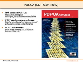 PDF/UA (ISO 14289-1:2012) 
• ISO-Seite zu PDF/UA: 
http://www.iso.org/iso/ 
catalogue_detail.htm?csnumber=54564 
• PDF/UA Competence Center: 
http://www.pdfa.org/competence-center/ 
pdfua-competence-center/?lang=de 
• PDF/UA kompakt: 
http://www.pdfa.org/2013/06/pdfua-kompakt/? 
lang=de 
Markus Erle, Wertewerk www.wertewerk.de 
 