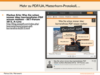 Mehr zu PDF/UA, Matterhorn-Protokoll, ... 
• Markus Erle: Was Sie schon 
immer über barrierefreies PDF 
wissen wollten - IKT-Forum 
2013, A-Linz 
http://blog.axespdf.com/index.php/ 
leserseite/items/wissen-pdf-barrierefrei- 
ikt2013.html 
Markus Erle, Wertewerk www.wertewerk.de 
 