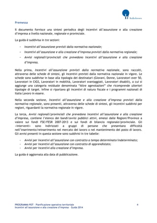 PROGRAMMA POT – Pianificazione operativa territoriale 4 
Incentivi all’assunzione e alla creazione d’impresa – Guida 2014 
Premessa 
Il documento fornisce una sintesi periodica degli incentivi all’assunzione e alla creazione d’impresa a livello nazionale, regionale e provinciale. 
La guida è suddivisa in tre sezioni: 
- Incentivi all’assunzione previsti dalla normativa nazionale; 
- Incentivi all’assunzione e alla creazione d’impresa previsti dalla normativa regionale; 
- Avvisi regionali/provinciali che prevedono incentivi all’assunzione e alla creazione d’impresa. 
Nella prima, Incentivi all’assunzione previsti dalla normativa nazionale, sono raccolti, attraverso delle schede di sintesi, gli incentivi previsti dalla normativa nazionale in vigore. Le schede sono suddivise in base alla tipologia dei destinatari (Giovani, Donne, Lavoratori over 50, Lavoratori in CIGS, Lavoratori in mobilità, Lavoratori svantaggiati, Lavoratori disabili), a cui si aggiunge una categoria residuale denominata “Altre agevolazioni” che ricomprende ulteriori tipologie di target. Infine si riportano gli incentivi di natura fiscale e i programmi nazionali di Italia Lavoro in essere. 
Nella seconda sezione, Incentivi all’assunzione e alla creazione d’impresa previsti dalla normativa regionale, sono presenti, attraverso delle schede di sintesi, gli incentivi suddivisi per regioni, riguardanti la normativa regionale in vigore. 
La terza, Avvisi regionali/provinciali che prevedono incentivi all’assunzione e alla creazione d’impresa, contiene l’elenco dei bandi/avvisi pubblici attivi, emessi dalle Regioni/Province a valere sui fondi FSE/FESR 2007-2013 e sui fondi di bilancio regionale/provinciale. Gli «interventi» sono indirizzati a gruppi di persone che presentano difficoltà nell’inserimento/reinserimento nel mercato del lavoro o nel mantenimento del posto di lavoro. Gli avvisi presenti in questa sezione sono suddivisi in tre tabelle: 
- Avvisi per incentivi all’assunzione con contratto a tempo determinato/indeterminato; 
- Avvisi per incentivi all’assunzione con contratto di apprendistato; 
- Avvisi per incentivi alla creazione d’impresa. 
La guida è aggiornata alla data di pubblicazione.  