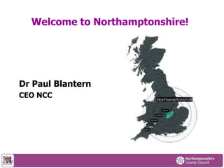 Welcome to Northamptonshire! 
Dr Paul Blantern 
CEO NCC 
 