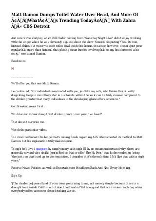 Matt Damon Dumps Toilet Water Over Head, And More Of 
Ã¢Â€Â˜WhatÃ¢Â€Â™s Trending TodayÃ¢Â€Â™ With Zahra 
Ã‚Â« CBS Detroit 
And now we're studying which Bill Hader coming from "Saturday Night Live" didn't enjoy working 
with the singer when he was obviously a guest about the show. Sounds disgusting? Yes. Damon, 
instead, fishes out water via each toilet bowl inside his house. the actor, however, doesn't just pour 
regular h2o more than himself. thus placing clean bucket involving h2o on my head seemed a bit 
crazy," mentioned Damon. 
Read more. 
_________________ 
We'll offer you this one Matt Damon. 
He continued, "For individuals associated with you, just like my wife, who thinks this is really 
disgusting, keep in mind the water in our toilets within the west can be truly cleaner compared to 
the drinking water that many individuals in the developing globe offers access to." 
Get Breaking news First 
Would an individual dump toilet drinking water over your own head?. 
That doesn't surprise me. 
Watch the particular video. 
The viral Ice Bucket Challenge that's raising funds regarding ALS offers created its method to Matt 
Damon. but his explanation truly makes sense. 
Though he's loved scatporn by simply many, although I'll by no means understand why, there are 
generally several who dislike Justin Bieber. Hader tells "The Ny Post" that Bieber ended up being 
"the just one that lived up to the reputation. I consider that's the sole time I felt like that within eight 
years." 
Receive News, Politics, as well as Entertainment Headlines Each And Also Every Morning. 
Sign Up 
"[The challenge] posed kind of your issue pertaining to me, not merely simply because there is a 
drought here inside California but also I co-founded Water.org and that we envision each day when 
everybody offers access to clean drinking water.. 
