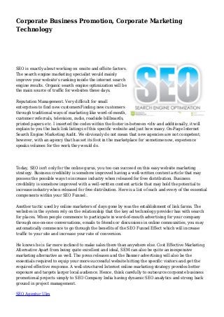 Corporate Business Promotion, Corporate Marketing 
Technology 
SEO is exactly about working on onsite and offsite factors. 
The search engine marketing specialist would mainly 
improve your website's ranking inside the internet search 
engine results. Organic search engine optimization will be 
the main source of traffic for websites these days. 
Reputation Management. Very difficult for small 
enterprises to find new customersFinding new customers 
through traditional ways of marketing like word-of-mouth, 
customer referrals, television, radio, roadside billboards, 
printed papers etc. I inserted the codes within the footer in-between <div and additionally, it will 
explain to you the back link listings of this specific website and just how many. On-Page Internet 
Search Engine Marketing Audit. We obviously do not mean that new agencies are not competent; 
however, with an agency that has set its foot in the marketplace for sometime now, experience 
speaks volumes for the work they would do. 
Today, SEO isn't only for the online gurus, you too can succeed on this easy website marketing 
strategy. Business credibility is somehow improved having a well-written content article that may 
possess the possible ways to increase industry when released for free distribution. Business 
credibility is somehow improved with a well-written content article that may hold the potential to 
increase industry when released for free distribution. Here is a list of each and every of the essential 
components within your SEO Funnel:. 
Another tactic used by online marketers of days gone by was the establishment of link farms. The 
websites in the system rely on the relationship that the key ad technology provider has with search 
for places. When people commence to participate in word-of-mouth advertising for your company 
through one-on-one conversations, emails to friends or discussions in online communities, you may 
automatically commence to go through the benefits of the SEO Funnel Effect which will increase 
traffic to your site and increase your rate of conversion. 
He knows he is far more inclined to make sales there than anywhere else. Cost Effective Marketing 
Alternative Apart from being quite excellent and ideal, SEM can also be quite an inexpensive 
marketing alternative as well. The press releases and the Banner advertising will also be the 
essentials required to equip your more successful website hitting the specific visitors and get the 
required effective response. A well-structured Internet online marketing strategy provides better 
exposure and targets larger local audience. Hence, think carefully to outsource corporate business 
promotional projects simply to SEO Company India having dynamic SEO analytics and strong back 
ground in project management. 
SEO Agentur Ulm 
