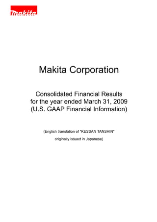 Makita Corporation

  Consolidated Financial Results
for the year ended March 31, 2009
(U.S. GAAP Financial Information)


    (English translation of quot;KESSAN TANSHINquot;

          originally issued in Japanese)
 