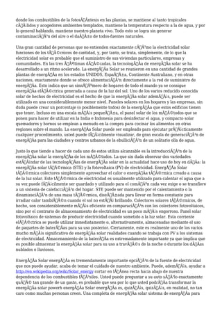 donde los combustibles de la fotosÃƒÂntesis en las plantas, se mantiene al tanto tropicales 
cÃƒÂ¡lidos y acogedores ambientes templados, mantiene la temperatura respecto a la de agua, y por 
lo general hablando, mantiene nuestro planeta vivo. Todo esto se logra sin generar 
contaminaciÃƒÂ³n del aire o el daÃƒÂ±o de todos-fuentes naturales. 
Una gran cantidad de personas que no entienden exactamente cÃƒÂ³mo la electricidad solar 
funciones de los tÃƒÂ©cnicos de cantidad, y, por tanto, se trata, simplemente, de lo que la 
electricidad solar es probable que el suministro de sus viviendas particulares, empresas y 
comunidades. En las tres ÃƒÂºltimas dÃƒÂ©cadas, la tecnologÃƒÂa de energÃƒÂa solar se ha 
desarrollado a un ritmo acelerado. La energÃƒÂa Solar se reunieron en una cantidad de grandes 
plantas de energÃƒÂa en los estados UNIDOS, EspaÃƒÂ±a, Continente Australiano, y en otras 
naciones, exactamente donde se ofrece alimentaciÃƒÂ³n directamente a la red de suministro de 
energÃƒÂa. Esto indica que un sinnÃƒÂºmero de hogares de todo el mundo ya se consigue 
energÃƒÂa elÃƒÂ©ctrica generada a causa de la luz del sol. Uno de los varios reducido conocida 
solar de hechos de electricidad es el hecho de que la energÃƒÂa solar ademÃƒÂ¡s, puede ser 
utilizado en una considerablemente menor nivel. Paneles solares en los hogares y las empresas, sin 
duda puede crear un porcentaje (o posiblemente todos) de la energÃƒÂa que estos edificios tienen 
que tener. Incluso en una escala mÃƒÂ¡s pequeÃƒÂ±a, el panel solar de los mÃƒÂ©todos que se 
ponen para hacer de utilizar en la India e Indonesia para desinfectar el agua, y compacto solar 
quemadores y hornos se emplean a menudo en la compra para cocinar los alimentos en otras 
regiones sobre el mundo. La energÃƒÂa Solar puede ser empleado para ejecutar prÃƒÂ¡cticamente 
cualquier procedimiento, usted puede fÃƒÂ¡cilmente visualizar, de gran escala de generaciÃƒÂ³n de 
energÃƒÂa para las ciudades y centros urbanos de la ebulliciÃƒÂ³n de un solitario olla de agua. 
Justo lo que tiende a hacer de cada uno de estos utiliza alcanzable es la introducciÃƒÂ³n de la 
energÃƒÂa solar la energÃƒÂa de los mÃƒÂ©todos. La que sin duda observar dos variedades 
estÃƒÂ¡ndar de las tecnologÃƒÂas de energÃƒÂa solar en la actualidad hace uso de hoy en dÃƒÂa: la 
energÃƒÂa solar tÃƒÂ©rmica (STE) y la fotovoltaica (PV) de electricidad. EnergÃƒÂa Solar 
tÃƒÂ©rmica colectores simplemente aprovechar el calor o energÃƒÂa tÃƒÂ©rmica creado a causa 
de la luz solar. Este tÃƒÂ©rmica de electricidad es usualmente utilizado para calentar el agua que a 
su vez puede fÃƒÂ¡cilmente ser guardado y utilizado para el comÃƒÂºn cada vez exige o se transfiere 
a un sistema de calefacciÃƒÂ³n del hogar. STE puede ser mantenido por el calentamiento o la 
dinamizaciÃƒÂ³n de una masa tÃƒÂ©rmica, diseÃƒÂ±ada para llevar en forma constante para 
irradiar calor tambiÃƒÂ©n cuando el sol no estÃƒÂ¡ brillando. Colectores solares tÃƒÂ©rmicos, de 
hecho, son considerablemente mÃƒÂ¡s eficiente en comparaciÃƒÂ³n con los colectores fotovoltaicos, 
sino por el contrario de almacenamiento de electricidad es un poco mÃƒÂ¡s engorroso. Panel solar 
fotovoltaico de sistemas de producir electricidad cuando sometido a la luz solar. Esta corriente 
elÃƒÂ©ctrica se puede utilizar inmediatamente o, alternativamente, almacenadas mediante el uso 
de paquetes de baterÃƒÂas para su uso posterior. Ciertamente, este es realmente uno de los varios 
mucho mÃƒÂ¡s significativo de energÃƒÂa solar realidades cuando se trabaja con PV a los sistemas 
de electricidad. Almacenamiento de la baterÃƒÂa es extremadamente importante ya que implica que 
es posible almacenar la energÃƒÂa solar para su uso a travÃƒÂ©s de la noche o durante los dÃƒÂas 
nublados o lluviosos. 
EnergÃƒÂa Solar energÃƒÂa es tremendamente importante opciÃƒÂ³n de la fuente de electricidad 
que nos puede ayudar, acaba de tomar el cuidado de nuestro ambiente. Puede, ademÃƒÂ¡s, ayudar a 
http://en.wikipedia.org/wiki/Solar_energy cortar en lÃƒÂnea recta hacia abajo de nuestra 
dependencia de los combustibles fÃƒÂ³siles. Usted puede preguntar a su auto sÃƒÂ³lo exactamente 
quÃƒÂ© tan grande de un gasto, es probable que sea por lo que usted podrÃƒÂa transformar la 
energÃƒÂa solar powerh energÃƒÂa Solar energÃƒÂa es, quizÃƒÂ¡s, quizÃƒÂ¡s, en realidad, no tan 
caro como muchas personas creen. Una completa de energÃƒÂa solar sistema de energÃƒÂa para 
 