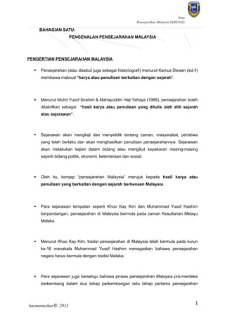 Nota
Pensejarahan Malaysia (SJH3102)

BAHAGIAN SATU:
PENGENALAN PENSEJARAHAN MALAYSIA

PENGERTIAN PENSEJARAHAN MALAYSIA


Pensejarahan (atau disebut juga sebagai historiografi) menurut Kamus Dewan (ed.4)
membawa maksud “karya atau penulisan berkaitan dengan sejarah”.



Menurut Muhd Yusof Ibrahim & Mahayuddin Haji Yahaya (1988), pensejarahan boleh
ditakrifkan sebagai “hasil karya atau penulisan yang ditulis oleh ahli sejarah
atau sejarawan”.



Sejarawan akan mengkaji dan menyelidik tentang zaman, masyarakat, peristiwa
yang telah berlaku dan akan menghasilkan penulisan pensejarahannya. Sejarawan
akan melakukan kajian dalam bidang atau mengikut kepakaran masing-masing
seperti bidang politik, ekonomi, ketenteraan dan sosial.



Oleh itu, konsep “pensejarahan Malaysia” merujuk kepada hasil karya atau
penulisan yang berkaitan dengan sejarah berkenaan Malaysia.



Para sejarawan tempatan seperti Khoo Kay Kim dan Muhammad Yusof Hashim
berpandangan, pensejarahan di Malaysia bermula pada zaman Kesultanan Melayu
Melaka.



Menurut Khoo Kay Kim, tradisi pensejarahan di Malaysia telah bermula pada kurun
ke-16 manakala Muhammad Yusof Hashim menegaskan bahawa pensejarahan
negara harus bermula dengan tradisi Melaka.



Para sejarawan juga bersetuju bahawa proses pensejarahan Malaysia pra-merdeka
berkembang dalam dua tahap perkembangan iaitu tahap pertama pensejarahan

hazmanazhar© 2013

1

 