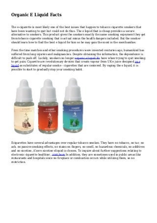 Organic E Liquid Facts 
The e-cigarette is most likely one of the best issues that happen to tobacco cigarette smokers that 
have been wanting to quit but could not do thus. The e liquid that is cheap provides a secure 
alternative to smokers. This product gives the smokers exactly the same smoking enjoyment they get 
from tobacco cigarette smoking that is actual minus the health dangers included. But the smoker 
should learn how to find the best e liquid for him so he may gain the most in the merchandise. 
From the time matches and other smoking procedures were invented centuries ago, humankind has 
suffered from lung injuries and malignancies. Despite obtaining the information, the dependence is 
difficult to push off. Luckily, smokers no longer organic e liquid Ku have when trying to quit smoking 
to get pain. Cigarette are revolutionary devices that create vapour from UK e juice designed vg e 
liquid as substitutes of regular smoke - cigarettes that are centered. By vaping the e liquid, it is 
possible to start to gradually stop your smoking habit. 
Ecigarettes have several advantages over regular tobacco smokes. They have no tobacco, no tar, no 
ash, no passive smoking effects, no stains on fingers, no smell, no hazardous chemicals, no additives 
and no nicotine, if zero nicotine eliquid is chosen. To inquire about further suggestions relating to 
electronic cigarette healthier, visit here.In addition, they are sometimes used in public areas like 
restaurants and hospitals since no fireplace or combustion occurs while utilizing them, so no 
restriction. 
 