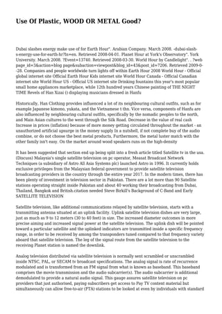 Use Of Plastic, WOOD OR METAL Good? 
Dubai slashes energy make use of for Earth Hour". Arabian Company. March 2008. -dubai-slash-s- 
energy-use-for-earth-hr?ln=en. Retrieved 2008-04-01. Planet Hour at York's Observatory". York 
University. March 2008. ?Event=13740. Retrieved 2008-03-30. World Hour by Candlelight". . ?web 
page_id=3&action=blog page&subaction=viewpost&blog_id=43&post_id=7206. Retrieved 2009-0- 
-28. Companies and people worldwide turn lights off within Earth Hour 2008 World Hour - Official 
global internet site Official Earth Hour Kids internet site World Hour Canada - Official Canadian 
internet site World Hour US - Official US internet site Drinking fountains this year's most popular 
small home appliances marketplace, while 12th hundred years Chinese painting of THE NIGHT 
TIME Revels of Han Xizai () displaying musicians dressed in Hanfu 
Historically, Han Clothing provides influenced a lot of its neighbouring cultural outfits, such as for 
example Japanese kimono, yukata, and the Vietnamese t thn. Vice versa, components of Hanfu are 
also influenced by neighbouring cultural outfits, specifically by the nomadic peoples to the north, 
and Main Asian cultures to the west through the Silk Road. Decrease in the value of real cash 
Increase in prices (inflation) because of more money getting circulated throughout the market - an 
unauthorized artificial upsurge in the money supply In a nutshell, if not complete buy of the audio 
combine, or do not choose the best metal products, Furthermore, the metal luster match with the 
other family isn't easy. On the market around wood speakers runs on the high-density 
It has been suggested that section end up being split into a fresh article titled Satellite tv in the usa. 
(Discuss) Malaysia's single satellite television on pc operator, Measat Broadcast Network 
Techniques (a subsidiary of Astro All Asia Systems plc) launched Astro in 1996. It currently holds 
exclusive privileges from the Malaysian federal government to provide satellite television 
broadcasting providers in the country through the entire year 2017. In the modern times, there has 
been plenty of investment in television sector in Pakistan. There are a lot more than 90 Satellite 
stations operating straight inside Pakistan and about 40 working their broadcasting from Dubai, 
Thailand, Bangkok and British.citation needed Steve Birkill's Background of C-Band and Early 
SATELLITE TELEVISION 
Satellite television, like additional communications relayed by satellite television, starts with a 
transmitting antenna situated at an uplink facility. Uplink satellite television dishes are very large, 
just as much as 9 to 12 meters (30 to 40 feet) in size. The increased diameter outcomes in more 
precise aiming and increased signal power at the satellite television. The uplink dish will be pointed 
toward a particular satellite and the uplinked indicators are transmitted inside a specific frequency 
range, in order to be received by among the transponders tuned compared to that frequency variety 
aboard that satellite television. The leg of the signal route from the satellite television to the 
receiving Planet station is named the downlink. 
Analog television distributed via satellite television is normally sent scrambled or unscrambled 
inside NTSC, PAL, or SECAM tv broadcast specifications. The analog signal is rate of recurrence 
modulated and is transformed from an FM signal from what is known as baseband. This baseband 
comprises the movie transmission and the audio subcarrier(s). The audio subcarrier is additional 
demodulated to provide a natural audio signal. This gauge assures satellite television on pc 
providers that just authorised, paying subscribers get access to Pay TV content material but 
simultaneously can allow free-to-air (FTA) stations to be looked at even by individuals with standard 
 