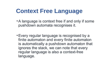 Context Free Language
•A language is context free if and only if some
pushdown automata recognises it.
•Every regular language is recognised by a
finite automaton and every finite automaton
is automatically a pushdown automaton that
ignores the stack, we can note that every
regular language is also a context-free
language.
 