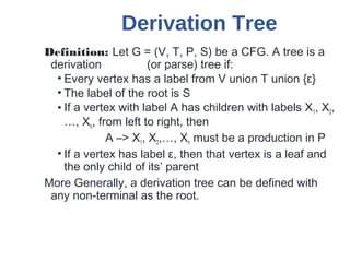 Derivation Tree
Definition: Let G = (V, T, P, S) be a CFG. A tree is a
derivation (or parse) tree if:
• Every vertex has a label from V union T union {ε}
• The label of the root is S
• If a vertex with label A has children with labels X1, X2,
…, Xn, from left to right, then
A –> X1, X2,…, Xn must be a production in P
• If a vertex has label ε, then that vertex is a leaf and
the only child of its’ parent
More Generally, a derivation tree can be defined with
any non-terminal as the root.
 