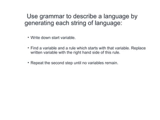 Use grammar to describe a language by
generating each string of language:
• Write down start variable.
• Find a variable and a rule which starts with that variable. Replace
written variable with the right hand side of this rule.
• Repeat the second step until no variables remain.
 