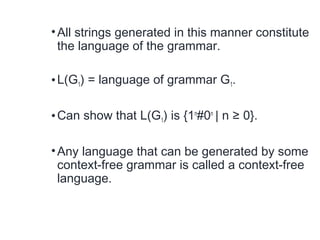 •All strings generated in this manner constitute
the language of the grammar.
•L(G1) = language of grammar G1.
•Can show that L(G1) is {1n
#0n
| n ≥ 0}.
•Any language that can be generated by some
context-free grammar is called a context-free
language.
 