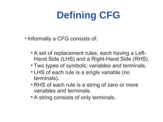 Defining CFG
• Informally a CFG consists of:
• A set of replacement rules, each having a Left-
Hand Side (LHS) and a Right-Hand Side (RHS).
• Two types of symbols; variables and terminals.
• LHS of each rule is a single variable (no
terminals).
• RHS of each rule is a string of zero or more
variables and terminals.
• A string consists of only terminals.
 