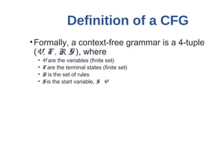 Definition of a CFG
•Formally, a context-free grammar is a 4-tuple
(V, T , R, S ), where
• V are the variables (finite set)
• T are the terminal states (finite set)
• R is the set of rules
• S is the start variable, S V
 