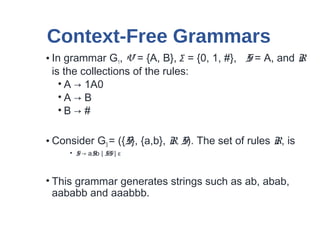 Context-Free Grammars
• In grammar G1, V = {A, B}, Σ = {0, 1, #}, S = A, and R
is the collections of the rules:
• A → 1A0
• A → B
• B → #
• Consider G3 = ({S}, {a,b}, R, S). The set of rules R, is
• S → aSb | SS | ε
• This grammar generates strings such as ab, abab,
aababb and aaabbb.
 