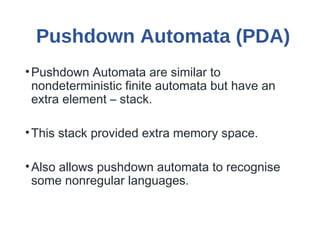 Pushdown Automata (PDA)
•Pushdown Automata are similar to
nondeterministic finite automata but have an
extra element – stack.
•This stack provided extra memory space.
•Also allows pushdown automata to recognise
some nonregular languages.
 