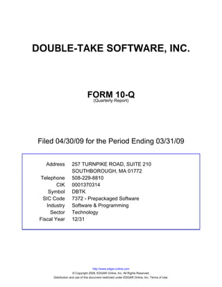DOUBLE-TAKE SOFTWARE, INC.



                                FORM Report)10-Q
                                 (Quarterly




Filed 04/30/09 for the Period Ending 03/31/09


   Address          257 TURNPIKE ROAD, SUITE 210
                    SOUTHBOROUGH, MA 01772
 Telephone          508-229-8810
         CIK        0001370314
     Symbol         DBTK
  SIC Code          7372 - Prepackaged Software
    Industry        Software & Programming
      Sector        Technology
 Fiscal Year        12/31




                                      http://www.edgar-online.com
                      © Copyright 2009, EDGAR Online, Inc. All Rights Reserved.
       Distribution and use of this document restricted under EDGAR Online, Inc. Terms of Use.
 