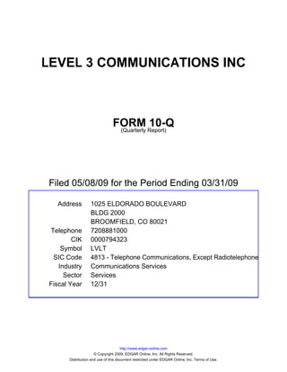 LEVEL 3 COMMUNICATIONS INC



                               FORM Report)10-Q
                                (Quarterly




Filed 05/08/09 for the Period Ending 03/31/09

  Address         1025 ELDORADO BOULEVARD
                  BLDG 2000
                  BROOMFIELD, CO 80021
Telephone         7208881000
        CIK       0000794323
    Symbol        LVLT
 SIC Code         4813 - Telephone Communications, Except Radiotelephone
   Industry       Communications Services
     Sector       Services
Fiscal Year       12/31




                                     http://www.edgar-online.com
                     © Copyright 2009, EDGAR Online, Inc. All Rights Reserved.
      Distribution and use of this document restricted under EDGAR Online, Inc. Terms of Use.
 