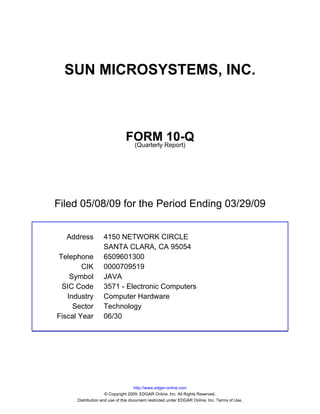 SUN MICROSYSTEMS, INC.



                               FORM Report)10-Q
                                (Quarterly




Filed 05/08/09 for the Period Ending 03/29/09


  Address          4150 NETWORK CIRCLE
                   SANTA CLARA, CA 95054
Telephone          6509601300
        CIK        0000709519
    Symbol         JAVA
 SIC Code          3571 - Electronic Computers
   Industry        Computer Hardware
     Sector        Technology
Fiscal Year        06/30




                                     http://www.edgar-online.com
                     © Copyright 2009, EDGAR Online, Inc. All Rights Reserved.
      Distribution and use of this document restricted under EDGAR Online, Inc. Terms of Use.
 
