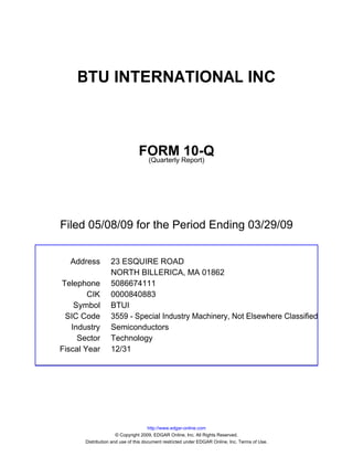 BTU INTERNATIONAL INC



                                FORM Report)10-Q
                                 (Quarterly




Filed 05/08/09 for the Period Ending 03/29/09


  Address          23 ESQUIRE ROAD
                   NORTH BILLERICA, MA 01862
Telephone          5086674111
        CIK        0000840883
    Symbol         BTUI
 SIC Code          3559 - Special Industry Machinery, Not Elsewhere Classified
   Industry        Semiconductors
     Sector        Technology
Fiscal Year        12/31




                                      http://www.edgar-online.com
                      © Copyright 2009, EDGAR Online, Inc. All Rights Reserved.
       Distribution and use of this document restricted under EDGAR Online, Inc. Terms of Use.
 
