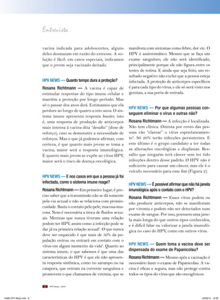 Entrevista
vacina indicada para adolescentes, alguns
deles desmaiam em razão do estresse. A solução é fácil: em casos especiais, indicamos
que o jovem seja vacinado deitado.
HPV News — Quanto tempo dura a proteção?
Rosana Richtmann — A vacina é capaz de
estimular respostas do tipo imune celular e
mantém a proteção por longo período. Mas
só o passar dos anos dirá. Estimamos que ela
perdure ao longo de quatro a oito anos. O sistema imune apresenta resposta booster, isto
é, uma resposta de produção de anticorpos
mais intensa à vacina dita “desafio” (dose de
reforço), caso se demonstre a necessidade de
reforços. Mas o que já podemos afirmar, com
certeza, é que quanto mais jovem se toma a
vacina, maior será a resposta imunológica.
E quanto mais jovem se expõe ao vírus HPV,
maior será o risco de doença oncológica.
HPV News — e nos casos em que a pessoa já foi
infectada, como o sistema imune reage?
Rosana Richtmann — Em primeiro lugar, é preciso saber que a transmissão não se dá somente
pela via sexual e não se relaciona com promiscuidade. Basta o contato pele-pele, mucosa-mucosa. Nem é necessária a troca de fluidos sexuais. Meninas que nunca tiveram uma relação
podem ter HPV assim como a infecção pode se
,
dar já na primeira relação sexual8. O que nunca
deve ser esquecido é que mais de 50% da população entrou ou entrará em contato com o
vírus em algum momento da vida6. Quanto ao
sistema imune, o que sabemos é que uma das
características do HPV é que ele não apresenta resposta sistêmica, como no sarampo ou na
catapora, que entram na corrente sanguínea e
promovem o que chamamos de viremia, que se
8

14096 HPV News.indd 8

manifesta com sintomas como febre, dor etc. O
HPV é assintomático. Mesmo que se faça um
exame sanguíneo, ele não será identificado,
principalmente porque ele não figura entre os
testes de rotina. E ainda que seja feito, um resultado negativo não exclui que a pessoa esteja
infectada. A proteção de anticorpos específicos
é para cada tipo do vírus, e ele só será visto nos
genitais, a sua porta de entrada.
HPV News — Por que algumas pessoas conseguem eliminar o vírus e outras não?
Rosana Richtmann — A infecção é localizada.
Não tem clínica. Oitenta por cento das pessoas vão “clarear” o vírus espontaneamente6. Só 20% terão infecções persistentes. E
este último é o grupo candidato a ter todas
as alterações oncológicas e displasias. Ressalto que ninguém terá câncer sem ter tido
infecções dentro desse padrão. O HPV não é
suficiente para causar um câncer, mas ele é o
veículo necessário para esse fim (Figura 2).
HPV News — É possível afirmar que não há janela
imunológica após o contato com o HPV?
Rosana Richtmann — Esses vírus podem ou
não produzir anticorpos, não se manifestam
por viremia e podem não ser detectados num
exame de sangue. Por isso, possuem uma janela mais longa do que outros tipos conhecidos,
e é difícil falar ou valorizar a janela imunológica no caso do HPV, como em outros vírus.
HPV News — Quem toma a vacina deve ser
dispensada do exame de Papanicolau?
Rosana Richtmann — Mesmo após a vacinação é
necessário fazer o exame de Papanicolau. A vacina é eficaz e segura, mas não protege contra
todos os tipos do vírus que são oncogênicos.

HPV News | 2012

03/08/12 16:36

 