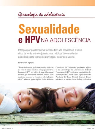 Ginecologia da adolescência

Sexualidade

e HPV NA ADOlESCêNCIA
Infecção por papilomavírus humano tem alta prevalência e baixo
risco de lesão entre os jovens, mas médicos devem orientar
pacientes sobre formas de prevenção, incluindo a vacina
Por Giuliano Agmont
“Uma adolescente pode desenvolver infecção
no colo do útero induzida pelo papilomavírus
humano (HPV) no início de sua vida sexual
mesmo que mantenha relações sexuais com
um único parceiro, se ele estiver infectado pelo
vírus”, alerta a ginecologista Isabel Cristina

10

14096 HPV News.indd 10

Chulvis do Val Guimarães, professora adjunta de Ginecologia da Universidade Federal
Fluminense (UFF), onde atua na disciplina de
Prevenção em Câncer como especialista em
Patologia do Trato Genital Inferior. Como
referência, a médica cita trabalhos realizados

HPV News | 2012

03/08/12 16:36

 