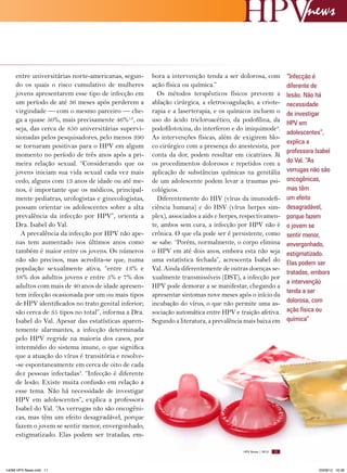 news

entre universitárias norte-americanas, segundo os quais o risco cumulativo de mulheres
jovens apresentarem esse tipo de infecção em
um período de até 36 meses após perderem a
virgindade — com o mesmo parceiro — chega a quase 50%, mais precisamente 46%1,2, ou
seja, das cerca de 850 universitárias supervisionadas pelos pesquisadores, pelo menos 390
se tornaram positivas para o HPV em algum
momento no período de três anos após a primeira relação sexual. “Considerando que os
jovens iniciam sua vida sexual cada vez mais
cedo, alguns com 13 anos de idade ou até menos, é importante que os médicos, principalmente pediatras, urologistas e ginecologistas,
possam orientar os adolescentes sobre a alta
prevalência da infecção por HPV”, orienta a
Dra. Isabel do Val.
A prevalência da infecção por HPV não apenas tem aumentado nos últimos anos como
também é maior entre os jovens. Os números
não são precisos, mas acredita-se que, numa
população sexualmente ativa, “entre 13% e
38% dos adultos jovens e entre 5% e 7% dos
adultos com mais de 40 anos de idade apresentem infecção ocasionada por um ou mais tipos
de HPV identificados no trato genital inferior;
são cerca de 35 tipos no total”, informa a Dra.
Isabel do Val. Apesar das estatísticas aparentemente alarmantes, a infecção determinada
pelo HPV regride na maioria dos casos, por
intermédio do sistema imune, o que significa
que a atuação do vírus é transitória e resolve-se espontaneamente em cerca de oito de cada
dez pessoas infectadas3. “Infecção é diferente
de lesão. Existe muita confusão em relação a
esse tema. Não há necessidade de investigar
HPV em adolescentes”, explica a professora
Isabel do Val. “As verrugas não são oncogênicas, mas têm um efeito desagradável, porque
fazem o jovem se sentir menor, envergonhado,
estigmatizado. Elas podem ser tratadas, em-

bora a intervenção tenda a ser dolorosa, com
ação física ou química.”
Os métodos terapêuticos físicos preveem a
ablação cirúrgica, a eletrocoagulação, a crioterapia e a laserterapia, e os químicos incluem o
uso do ácido tricloroacético, da podofilina, da
podofilotoxina, do interferon e do imiquimode4.
As intervenções físicas, além de exigirem bloco cirúrgico com a presença do anestesista, por
conta da dor, podem resultar em cicatrizes. Já
os procedimentos dolorosos e repetidos com a
aplicação de substâncias químicas na genitália
de um adolescente podem levar a traumas psicológicos.
Diferentemente do HIV (vírus da imunodeficiência humana) e do HSV (vírus herpes simplex), associados a aids e herpes, respectivamente, ambos sem cura, a infecção por HPV não é
crônica. O que ela pode ser é persistente, como
se sabe. “Porém, normalmente, o corpo elimina
o HPV em até dois anos, embora esta não seja
uma estatística fechada”, acrescenta Isabel do
Val. Ainda diferentemente de outras doenças sexualmente transmissíveis (DST), a infecção por
HPV pode demorar a se manifestar, chegando a
apresentar sintomas nove meses após o início da
incubação do vírus, o que não permite uma associação automática entre HPV e traição afetiva.
Segundo a literatura, a prevalência mais baixa em

HPV News | 2012

14096 HPV News.indd 11

“Infecção é
diferente de
lesão. Não há
necessidade
de investigar
HPV em
adolescentes”,
explica a
professora Isabel
do Val. “As
verrugas não são
oncogênicas,
mas têm
um efeito
desagradável,
porque fazem
o jovem se
sentir menor,
envergonhado,
estigmatizado.
Elas podem ser
tratadas, embora
a intervenção
tenda a ser
dolorosa, com
ação física ou
química”

11

03/08/12 16:36

 