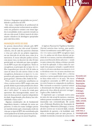 news

técnicas e linguagens apropriadas aos jovens”,
defende a professora da UFF.
Em suma, a importância do profissional de
saúde está em prestar esclarecimento ao adolescente nos primeiros contatos com temas ligados à sexualidade, tendo o paciente iniciado ou
não sua vida sexual. A ideia é muni-lo de informações valendo-se de abordagens apropriadas
para cada faixa etária.

IMUNIZAçãO ANTES DO SExO
As pessoas desenvolvem infecção pelo HPV
logo que começam sua vida sexual. Estatisticamente, oito de cada dez pacientes eliminam
o vírus por ações de seu próprio organismo,
em um intervalo de até dois anos, como já se
mencionou. E novas infecções podem ocorrer,
com menor risco, no decorrer da vida. O trato
genital pode ser infectado por tipos oncogênicos de HPV ou por não oncogênicos. “Entre os
oncogênicos, os principais são os tipos 16 e 18.
Eles respondem por cerca de 70% de todos os
casos de câncer de colo uterino. Entre os não
oncogênicos, destacam-se os tipos 6 e 11, responsáveis pelo aparecimento das lesões verrugosas genitais”, informa a Dra. Isabel do Val.
Feita a partir de partículas semelhantes ao
vírus, a vacina contra o HPV surgiu como uma
grande aliada na prevenção primária do câncer
de colo uterino, já que o uso de preservativo
não é 100% eficaz18. A vacina foi criada para
apresentar alta imunogenicidade, menor número de doses possível, resposta independente
da idade, longa duração, alta eficácia, boa tolerabilidade e baixo custo19.
Algumas considerações são de fundamental
importância durante a indicação da vacina aos
pacientes. A rotina do exame citológico precisa
ser mantida mesmo após a imunização, tendo em
vista que os tipos de HPV não neutralizados pela
vacina podem levar às lesões precursoras do câncer cervical, mesmo que em menor frequência.

A Agência Nacional de Vigilância Sanitária
(Anvisa) autoriza duas vacinas, uma quadrivalente recombinante contra HPV tipos 6, 11,
16 e 18 e outra contra HPV oncogênico tipos
16 e 18, ambas em três doses durante um período de 0 a 6 meses, com boa tolerabilidade e
pouca ocorrência de efeitos adversos — sendo
os mais comuns dor, edema, eritema e prurido
no local de aplicação. A faixa etária de vacinação tem pequena variação: a quadrivalente
entre 9 e 26 anos com doses nos meses 0, 2 e 6
e a bivalente entre 10 e 25 anos com doses nos
meses 0, 1 e 6 meses. Desde 2011, a Anvisa
autoriza a vacina quadrivalente para meninos
na faixa etária entre 9 e 26 anos. “Os riscos
oncogênicos associados ao HPV são menores entre homens se comparados às mulheres.
Mas vacinando os meninos é possível reduzir
a disseminação da infecção pelos tipos oncogênicos do vírus, além de prevenir verrugas”,
explica a Dra. Isabel do Val.
É importante que a vacinação ocorra antes
do início da vida sexual de meninos e meninas,
embora pessoas sexualmente ativas possam ser
imunizadas sem contraindicação. De acordo
com a Federação Brasileira das Associações de
Ginecologia e Obstetrícia (Febrasgo), a vacinação deve ocorrer aos 12 anos de idade, contudo,
dependendo do paciente e da localidade onde
mora, a imunização pode ser mais precoce. A
entidade recomenda a inserção da vacina contra
HPV News | 2012

14096 HPV News.indd 13

De acordo com
a Federação
Brasileira das
Associações
de Ginecologia
e Obstetrícia
(Febrasgo),
a vacinação
deve ocorrer
aos 12 anos de
idade, contudo,
dependendo
do paciente e
da localidade
onde mora, a
imunização pode
ser mais precoce

13

03/08/12 16:36

 