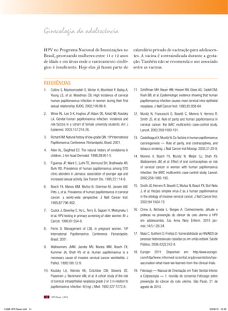 Ginecologia da adolescência
HPV no Programa Nacional de Imunizações no
Brasil, priorizando mulheres entre 11 e 12 anos
de idade e em áreas onde o rastreamento citológico é insuficiente. Hoje elas já fazem parte do

calendário privado de vacinação para adolescentes. A vacina é contraindicada durante a gestação. Também não se recomenda o uso associado
entre as vacinas.

REFERêNCIAS
1.

Collins S, Mazloomzadeh S, Winter H, Blomfield P, Bailey A,
Young LS, et al. Woodman CB. High incidence of cervical
human papillomavirus infection in women during their first
sexual relationship. BJOG. 2002;109:96-8.

11. Schiffman MH, Bauer HM, Hoover RN, Glass AG, Cadell DM,
Rush BB, et al. Epidemiologic evidence showing that human
papillomavirus infection causes most cervical intra-epithelial
neoplasia. J Natl Cancer Inst. 1993;85:958-64.

2.

Winer RL, Lee S-K, Hughes JP, Adam DE, Kiviat NB, Koutsky
LA. Genital human papillomavirus infection: incidence and
risk factors in a cohort of female university students. Am J
Epidemiol. 2003;157:218-26.

12. Munõz N, Franceschi S, Bosetti C, Moreno V, Herrero R,
Smith JS, et al. Role of parity and human papillomavirus in
cervical cancer: the IARC multicentric case-control study.
Lancet. 2002;359:1093-101.

3.

Richart RM. Natural history of low-grade CIN. 19º International
Papillomavirus Conference. Florianópolis, Brasil, 2001.

4.

Allen AL, Siegfried EC. The natural history of condyloma in
children. J Am Acad Dermatol. 1998;39:951-5.

13. Castellsagué X, Munõz N. Co-factors in human papillomavirus
carcinogenesis — Role of parity, oral contraceptives, and
tobacco smoking. J Natl Cancer Inst Monogr. 2003;31:20-8.

5.

Figueroa JP, Ward E, Luthi TE, Vermund SH, Brathwaite AR,
Burk RD. Prevalence of human papillomavirus among STD
clinic atenders in Jamaica: association of younger age and
increased sexual activity. Sex Transm Dis. 1995;22:114-8.

14. Moreno V, Bosch FX, Munõz N, Meijer CJ, Shah KV,
Walboomers JM, et al. Effect of oral contraceptives on risk
of cervical cancer in woman with human papillomavirus
infection: the IARC multicentric case-control study. Lancet.
2002;256:1085-192.

6.

Bosch FX, Manos MM, Muñoz N, Sherman M, Jansen AM,
Peto J, et al. Prevalence of human papillomavirus in cervical
cancer: a world-wide perspective. J Natl Cancer Inst.
1995;87:796-802.

15. Smith JS, Herrero R, Bosetti C, Muñoz N, Bosch FX, Eluf-Neto
J, et al. Herpes simplex virus-2 as a human papillomavirus
in the etiology of invasive cervical cancer. J Natl Cancer Inst.
2002;94:1604-13.

7.

Cuzick J, Beverley E, Ho L, Terry G, Sapper H, Mielzynska I,
et al. HPV testing in primary screening of older women. Br J
Cancer. 1999;81:554-8.

8.

Ferris D. Management of LSIL in pregnant women. 19º
International Papillomavirus Conference. Florianópolis,
Brasil, 2001.

16. Cirino A, Nichiata L, Borges A. Conhecimento, atitude e
práticas na prevenção do câncer de colo uterino e HPV
em adolescentes. Esc Anna Nery Enferm. 2010 janmar;14(1):126-34.

9.

Walboomers JMM, Jacobs MV, Manos MM, Bosch FX,
Kummer JA, Shah KV, et al. Human papillomavirus is a
necessary cause of invasive cervical cancer worldwilde. J
Pathol. 1999;189:12-9.

10. Koutsky LA, Holmes KK, Critchlow CW, Stevens CE,
Paavonen J, Beckmann AM, et al. A cohort study of the risk
of cervical intraepithelial neoplasia grade 2 or 3 in relation to
papillomavirus infection. N Engl J Med. 1992;327:1272-8.
14

14096 HPV News.indd 14

17. Maia C, Guilhem D, Freitas D. Vulnerabilidade ao HIV∕AIDS de
pessoas heterossexuais casadas ou em união estável. Saúde
Pública. 2008;42(2):242-8.
18. Eurogin 2011. Disponível em: http:∕∕www.eurogin.
com∕http∕∕www.informed-scientist.org∕presentation∕hpvvaccination-what-have-we-learned-from-the-clinical-trials.
19. Febrasgo — Manual de Orientação em Trato Genital Inferior
e Colposcopia — 1. reunião de consenso Febrasgo sobre
prevenção do câncer do colo uterino. São Paulo, 21 de
agosto de 2010.

HPV News | 2012

03/08/12 16:36

 