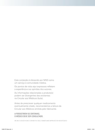 Este conteúdo é oferecido por MSD como
um serviço à comunidade médica.
Os pontos de vista aqui expressos refletem
a experiência e as opiniões dos autores.
As informações relacionadas a produto(s)
podem ser divergentes das existentes
na Circular aos Médicos (bula).
Antes de prescrever qualquer medicamento
eventualmente citado, recomendamos a leitura da
Circular aos Médicos emitida pelo fabricante.
A PERSISTIREM OS SINTOMAS,
O MÉDICO DEVE SER CONSULTADO.
MC 691/12 08-2014-GRD-12-BR-691-PU VACC-1048597-0000 IMPRESSO EM AGOSTO/2012

14096 HPV News.indd 2

03/08/12 16:36

 