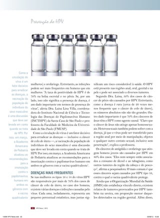 Prevenção do HPV

Como a
circulação do
vírus é um
fator decisivo
para erradicar
as doenças, a
vacinação da
população de
indivíduos do
sexo masculino
é uma discussão
que deve ser
levada em conta
quando se trata
de HPV. Por
isso, em março,
a Academia
Americana
de Pediatria
atualizou as
recomendações
para a
imunização
contra o
papilomavírus
humano em
ambos os
gêneros com
a vacina
quadrivalente

mulheres) e orofaringe. Entretanto, as infecções
podem ser mais frequentes em homens que em
mulheres. “A taxa de positividade de HPV é de
70% na bolsa escrotal e no pênis. Se, por um
lado, isso não significa a presença de doença, é
um dado importante em termos de presença do
vírus”, alerta Dra. Luisa Lina Villa, coordenadora do Instituto Nacional de Ciência e Tecnologia das Doenças do Papilomavírus Humano
(INCTHPV) da Santa Casa de São Paulo e professora da Faculdade de Medicina da Universidade de São Paulo (FMUSP).
Como a circulação do vírus é um fator decisivo
para erradicar as doenças — inclusive o câncer
de colo de útero —, a vacinação da população de
indivíduos do sexo masculino é uma discussão
que deve ser levada em conta quando se trata de
HPV. Por isso, em março, a Academia Americana
de Pediatria atualizou as recomendações para a
imunização contra o papilomavírus humano em
ambos os gêneros com a vacina quadrivalente1.

DOENçAS MAIS FREqUENTES
Se nas mulheres os tipos 16 e 18 do vírus HPV
são responsáveis por mais de 70% dos casos de
câncer de colo de útero, no caso dos homens,
existem várias doenças e infecções causadas pelo
vírus. Cada uma, isoladamente, representa um
pequeno percentual estatístico, mas juntas sig20

14096 HPV News.indd 20

nificam um risco considerável à saúde. O HPV
está presente nas regiões anal, oral, genital e na
pele e pode ser associado a diversos tumores.
Segundo Dra. Luisa, 50% dos casos de câncer de pênis são causados por HPV. Entretanto,
como a doença é rara (cerca de 20 vezes menos frequente que o câncer de colo de útero),
os números absolutos não são tão grandes. Outro dado importante é que 70% dos cânceres de
ânus têm o HPV como agente causal. “Claro que
o câncer de ânus não atinge apenas homossexuais. Heterossexuais também podem sofrer com a
doença, já que o vírus pode ser transferido para
a região anal por meio de manipulação, objetos
e qualquer outro contato sexual; inclusive sem
penetração”, explica a professora.
Os cânceres de amígdala e orofaringe que atingem homens jovens são causados por HPV em
80% dos casos. “Eles nem sempre estão associados a consumo de álcool e ao tabagismo, como
outros tumores da região da cabeça e do pescoço”, afirma a pesquisadora. O mais comum é que
esses cânceres sejam causados por HPV tipo 16,
contra o qual a vacina quadrivalente protege.
Ainda que a Organização Mundial da Saúde
(OMS) não estabeleça vínculo direto, existem
relatos de tumores provocados por HPV também na uretra, em proporção menor daqueles detectados na região genital. Além disso,

HPV News | 2012

03/08/12 16:36

 